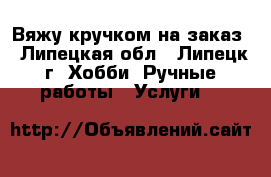 Вяжу кручком на заказ - Липецкая обл., Липецк г. Хобби. Ручные работы » Услуги   